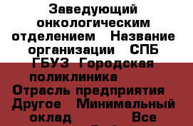 Заведующий онкологическим отделением › Название организации ­ СПБ ГБУЗ "Городская поликлиника № 43" › Отрасль предприятия ­ Другое › Минимальный оклад ­ 50 000 - Все города Работа » Вакансии   . Мордовия респ.